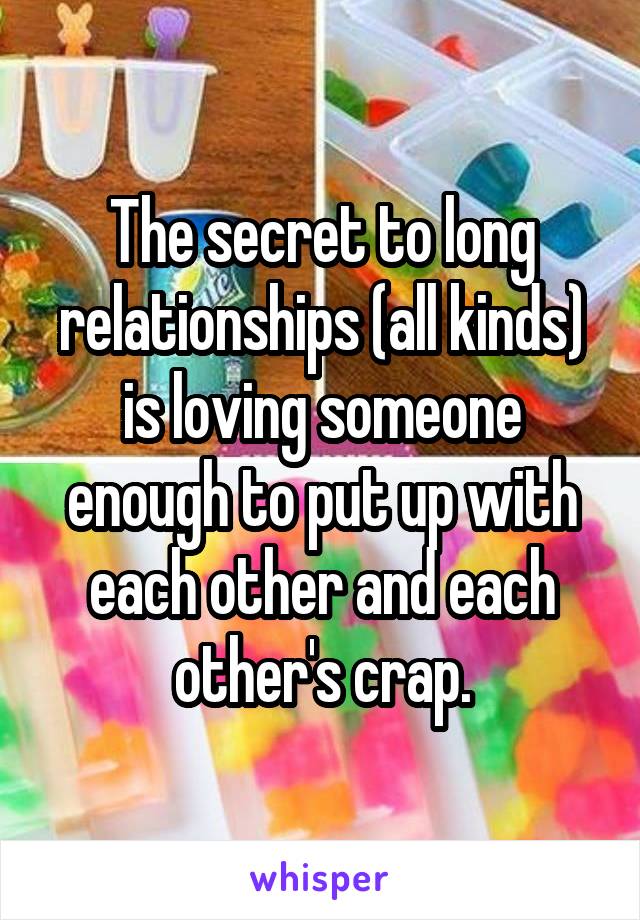 The secret to long relationships (all kinds) is loving someone enough to put up with each other and each other's crap.