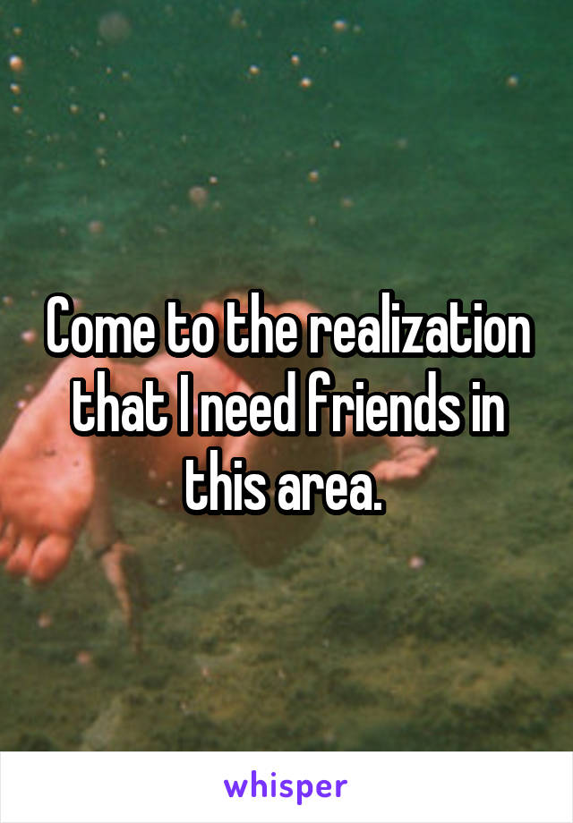 Come to the realization that I need friends in this area. 