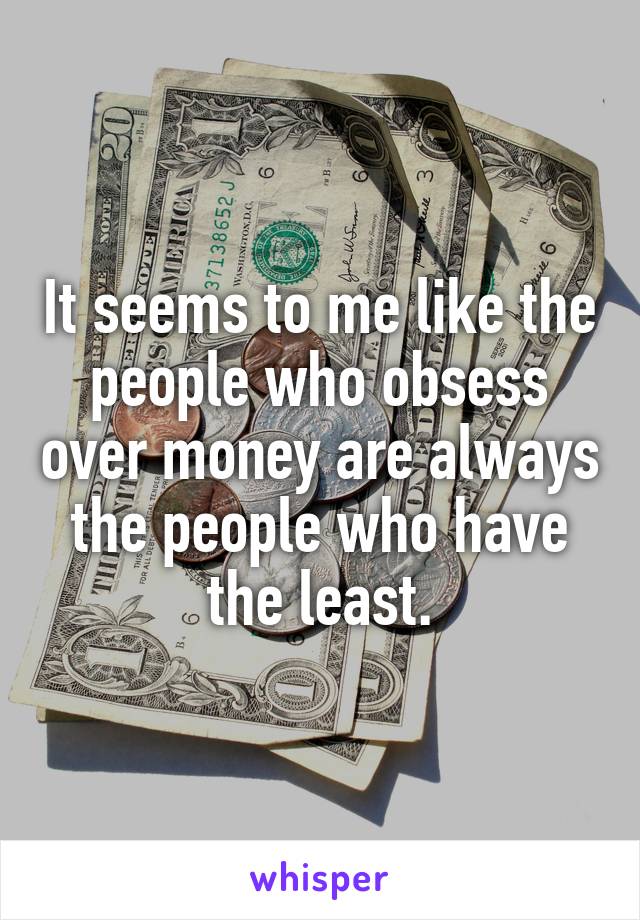 It seems to me like the people who obsess over money are always the people who have the least.