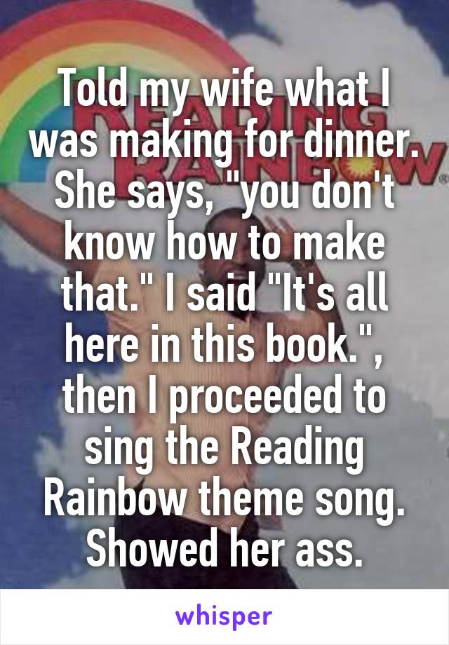 Told my wife what I was making for dinner. She says, "you don't know how to make that." I said "It's all here in this book.", then I proceeded to sing the Reading Rainbow theme song.
Showed her ass.