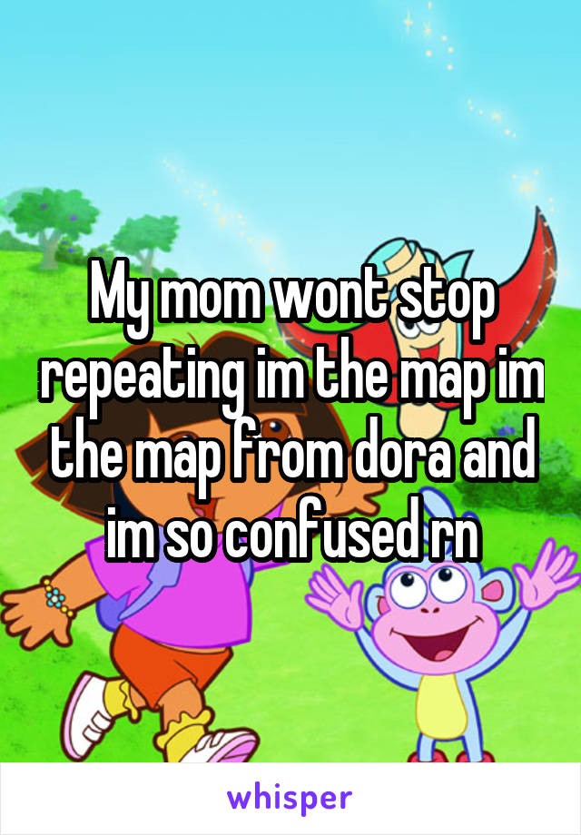 My mom wont stop repeating im the map im the map from dora and im so confused rn