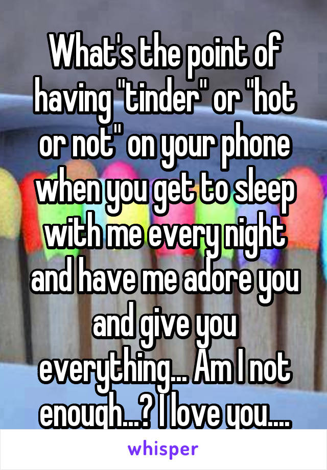 What's the point of having "tinder" or "hot or not" on your phone when you get to sleep with me every night and have me adore you and give you everything... Am I not enough...? I love you....