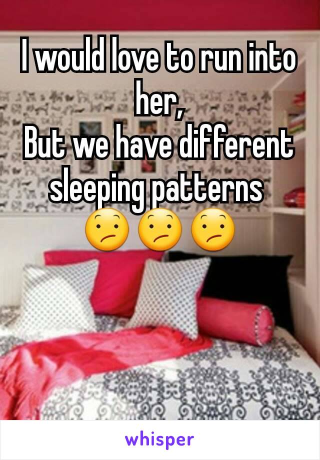 I would love to run into her,
But we have different sleeping patterns 
😕😕😕