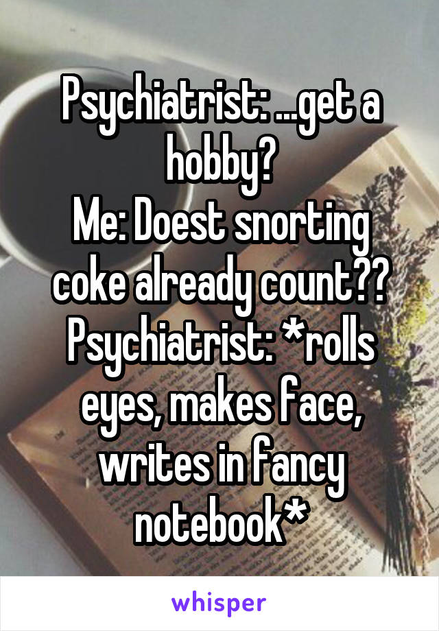 Psychiatrist: ...get a hobby?
Me: Doest snorting coke already count??
Psychiatrist: *rolls eyes, makes face, writes in fancy notebook*