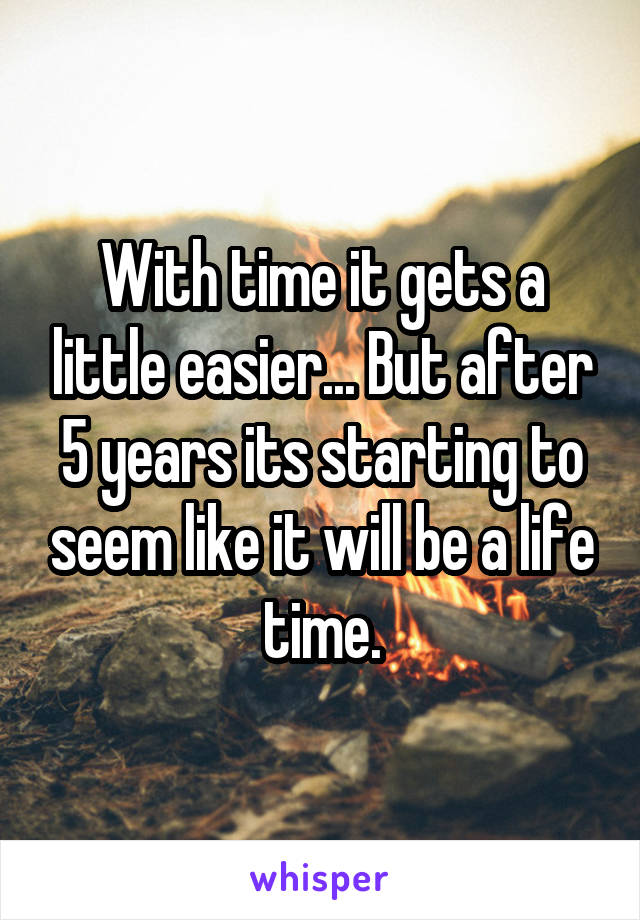 With time it gets a little easier... But after 5 years its starting to seem like it will be a life time.