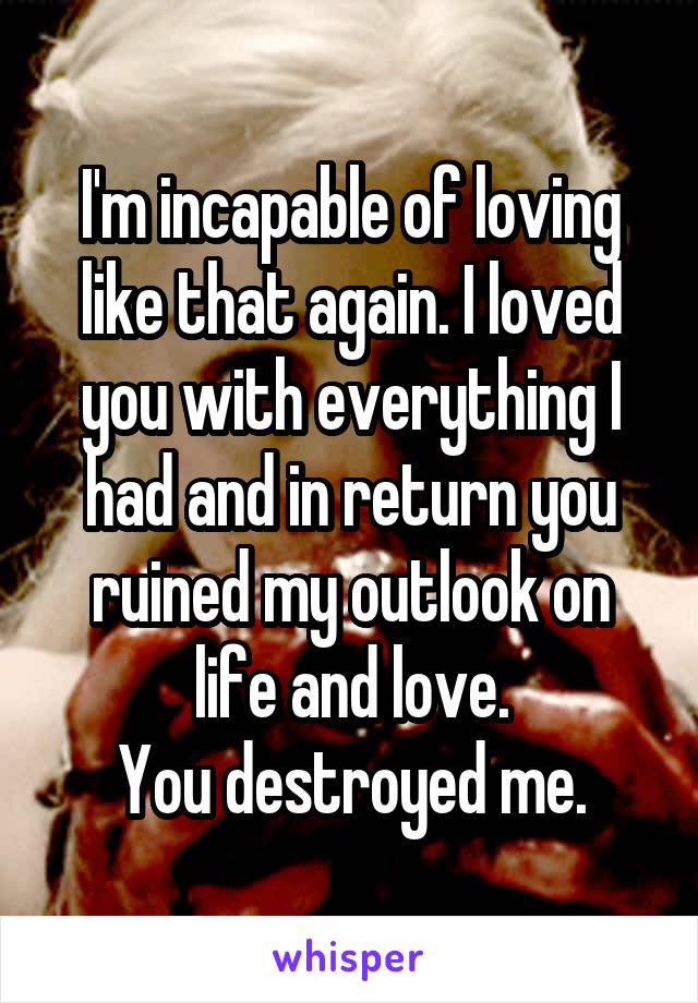 I'm incapable of loving like that again. I loved you with everything I had and in return you ruined my outlook on life and love.
You destroyed me.