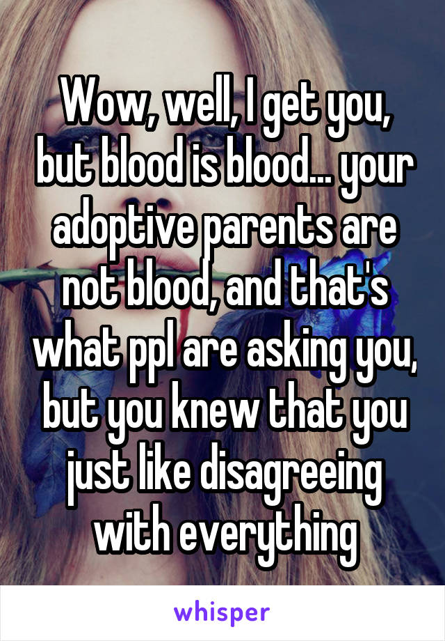 Wow, well, I get you, but blood is blood... your adoptive parents are not blood, and that's what ppl are asking you, but you knew that you just like disagreeing with everything