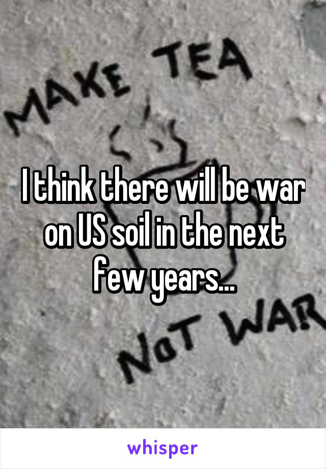 I think there will be war on US soil in the next few years...