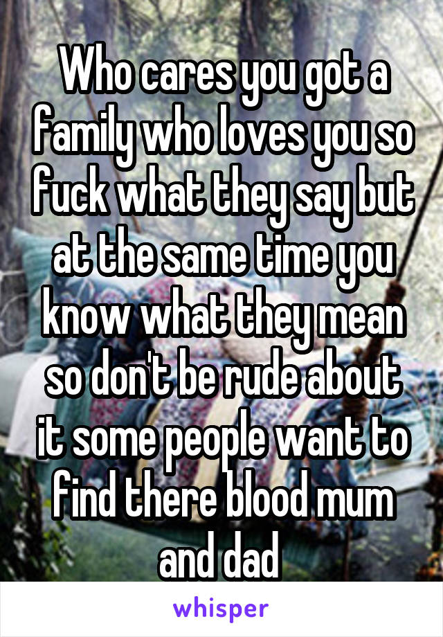 Who cares you got a family who loves you so fuck what they say but at the same time you know what they mean so don't be rude about it some people want to find there blood mum and dad 