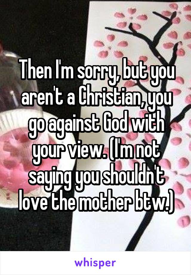 Then I'm sorry, but you aren't a Christian, you go against God with your view. (I'm not saying you shouldn't love the mother btw.)