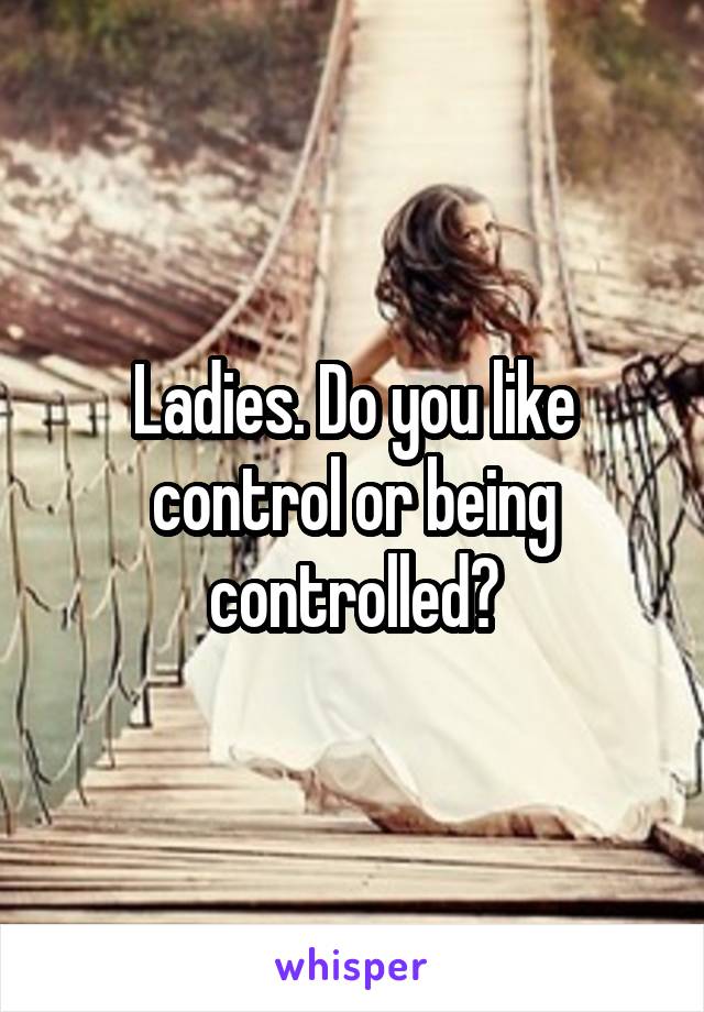 Ladies. Do you like control or being controlled?