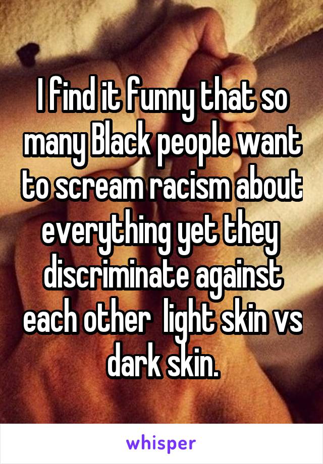 I find it funny that so many Black people want to scream racism about everything yet they  discriminate against each other  light skin vs dark skin.