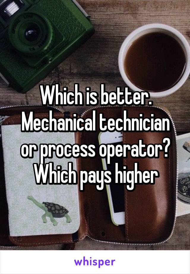 Which is better. Mechanical technician or process operator? Which pays higher