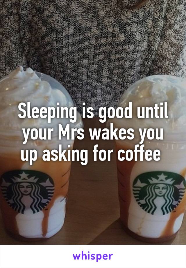 Sleeping is good until your Mrs wakes you up asking for coffee 