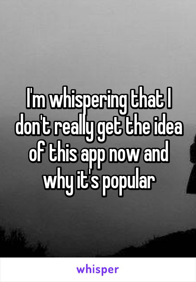 I'm whispering that I don't really get the idea of this app now and why it's popular