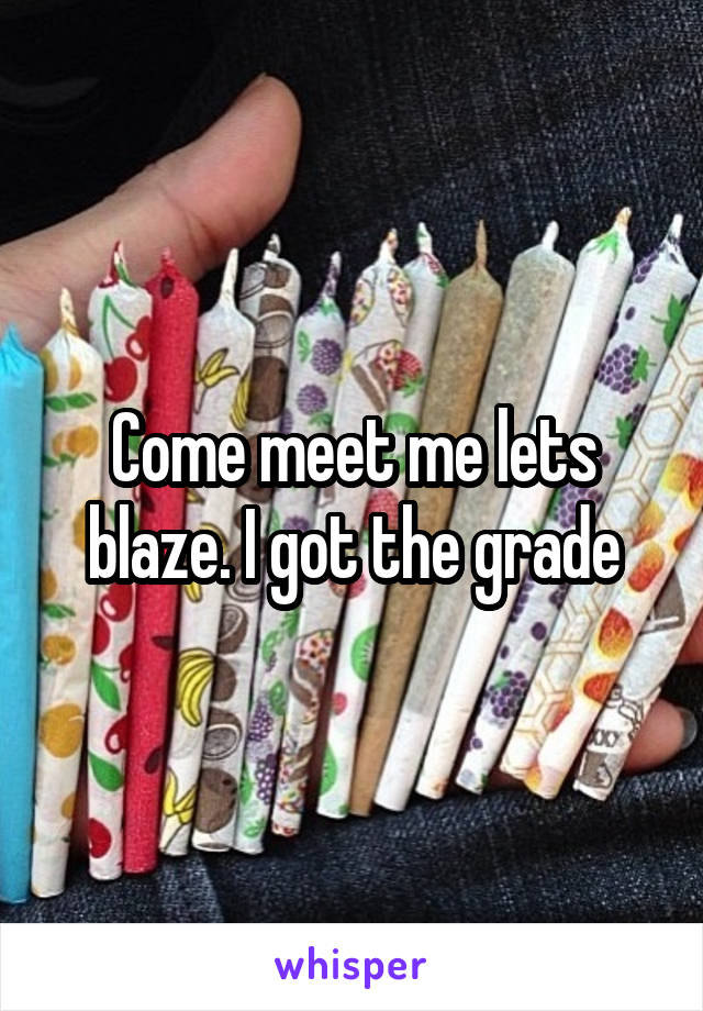 Come meet me lets blaze. I got the grade