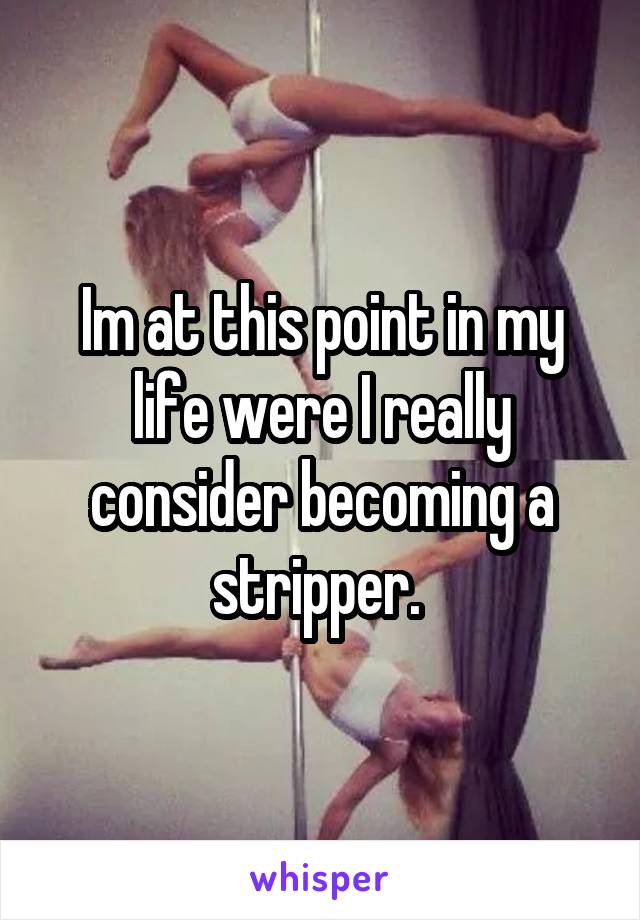 Im at this point in my life were I really consider becoming a stripper. 