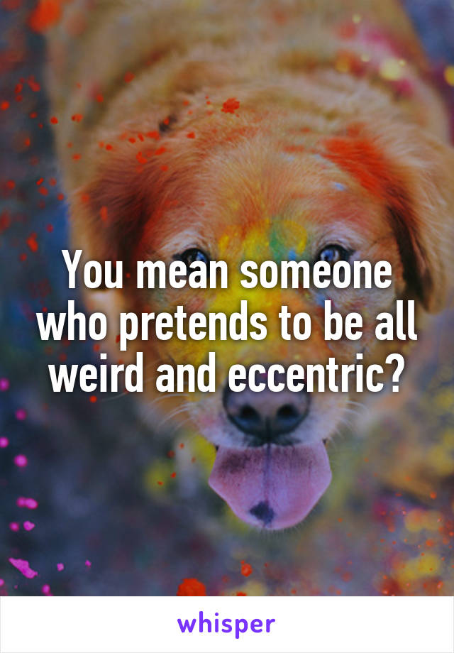 You mean someone who pretends to be all weird and eccentric?