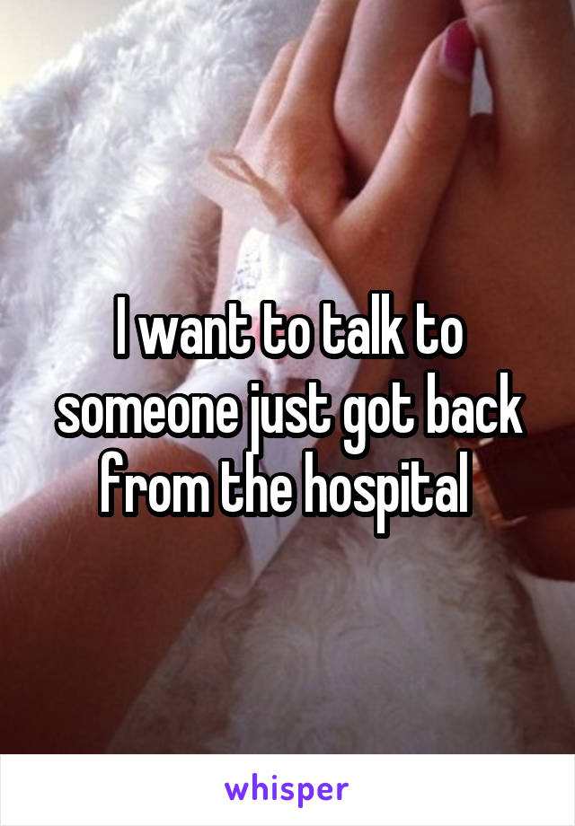 I want to talk to someone just got back from the hospital 