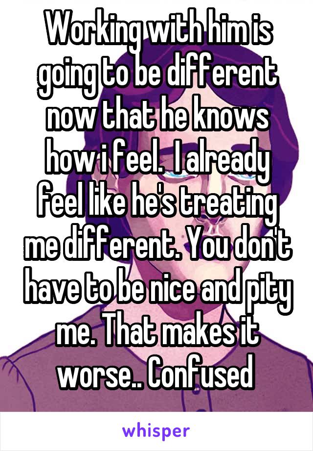 Working with him is going to be different now that he knows how i feel.  I already feel like he's treating me different. You don't have to be nice and pity me. That makes it worse.. Confused 
