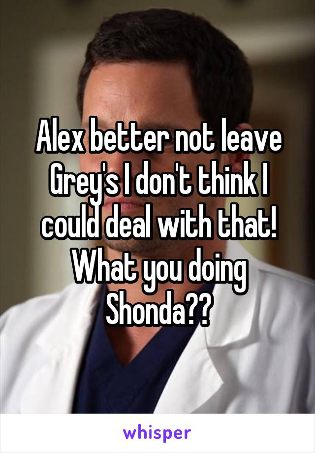 Alex better not leave Grey's I don't think I could deal with that! What you doing Shonda??