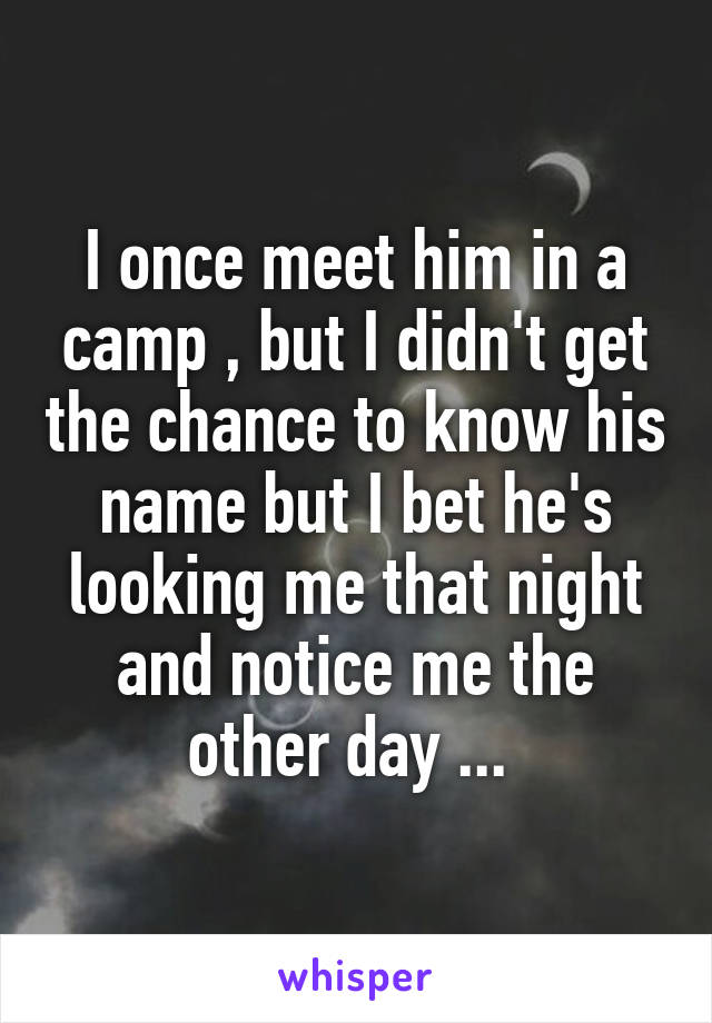 I once meet him in a camp , but I didn't get the chance to know his name but I bet he's looking me that night and notice me the other day ... 