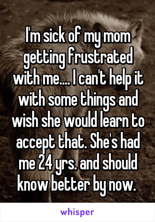 I'm sick of my mom getting frustrated with me.... I can't help it with some things and wish she would learn to accept that. She's had me 24 yrs. and should know better by now. 