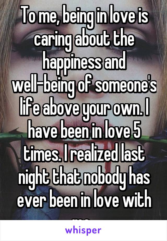 To me, being in love is caring about the happiness and well-being of someone's life above your own. I have been in love 5 times. I realized last night that nobody has ever been in love with me. 