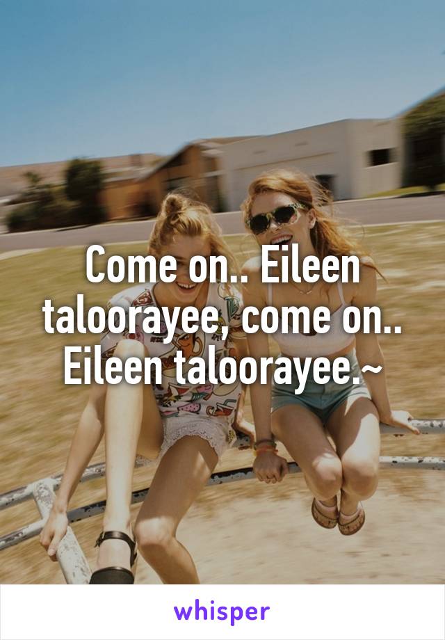 Come on.. Eileen taloorayee, come on.. Eileen taloorayee.~