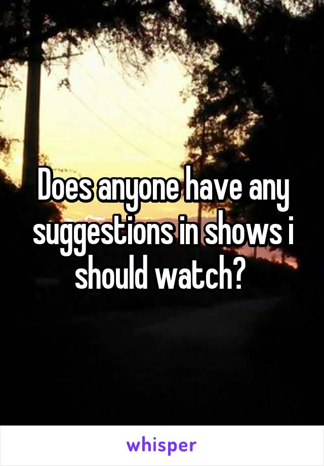 Does anyone have any suggestions in shows i should watch? 