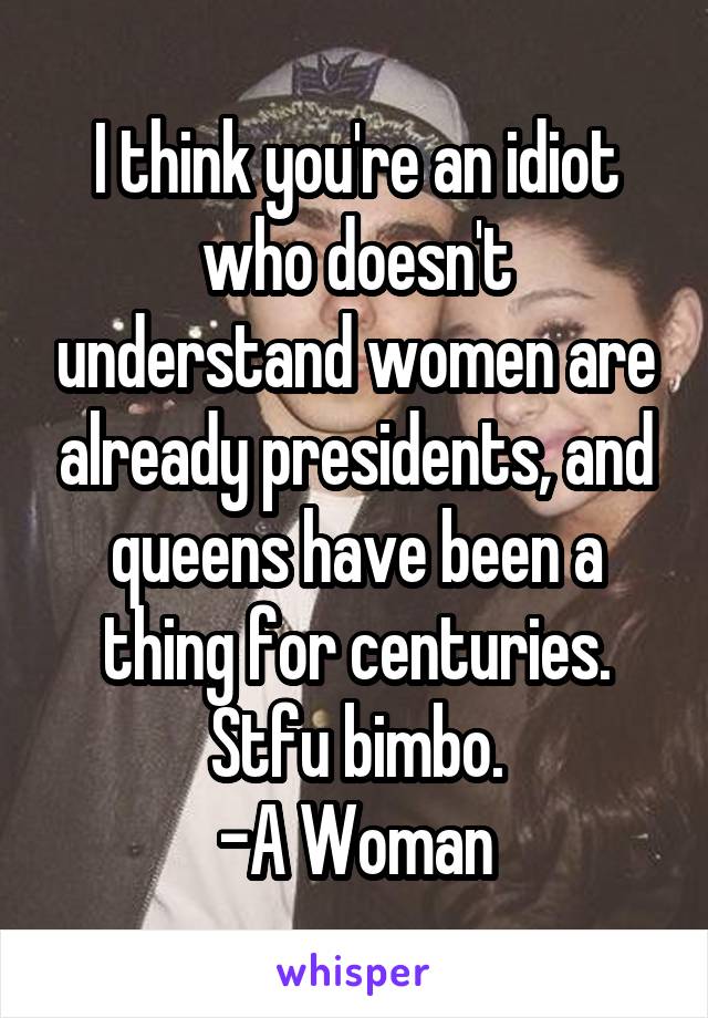 I think you're an idiot who doesn't understand women are already presidents, and queens have been a thing for centuries.
Stfu bimbo.
-A Woman