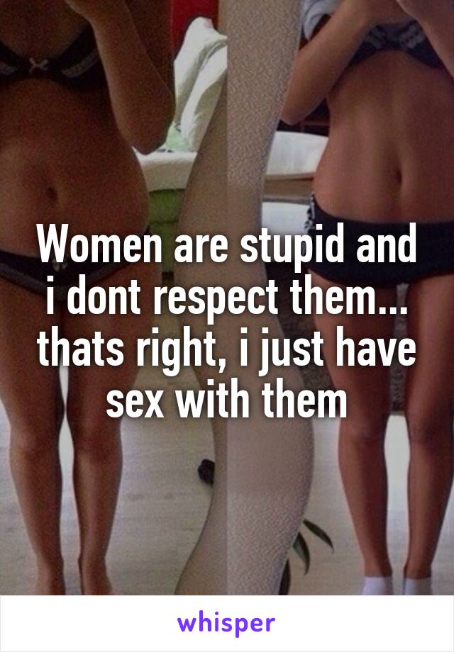 Women are stupid and i dont respect them... thats right, i just have sex with them