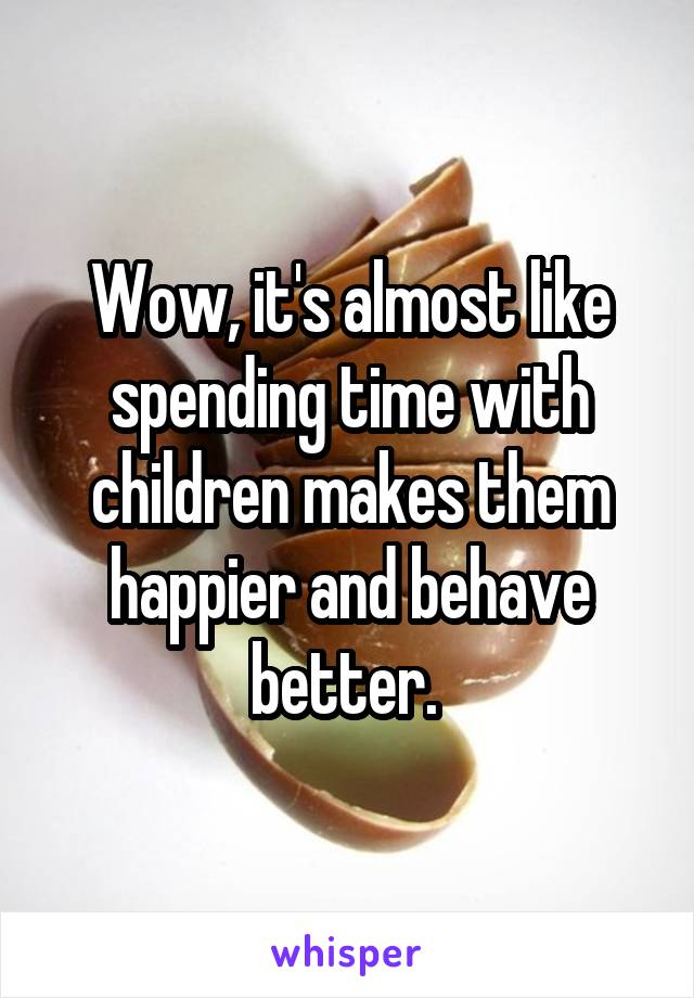 Wow, it's almost like spending time with children makes them happier and behave better. 