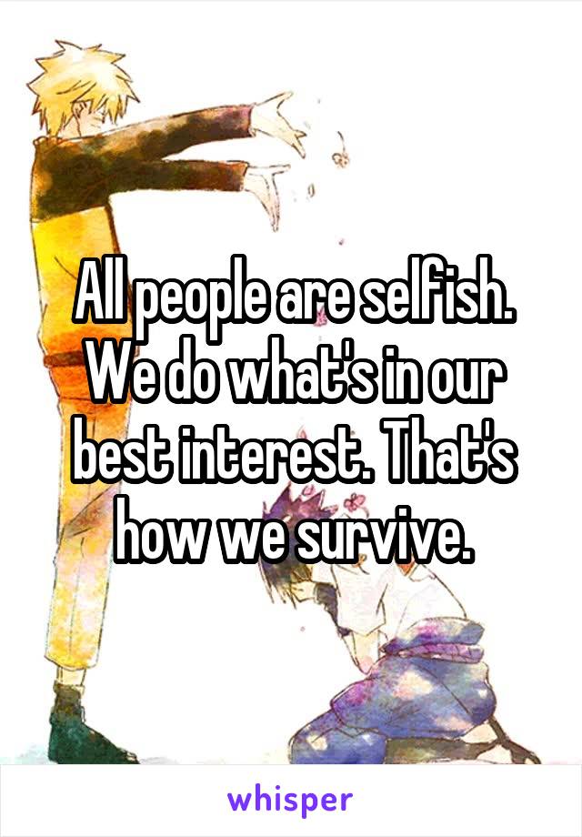 All people are selfish. We do what's in our best interest. That's how we survive.