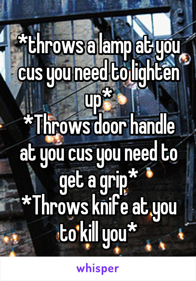 *throws a lamp at you cus you need to lighten up*
*Throws door handle at you cus you need to get a grip*
*Throws knife at you to kill you*