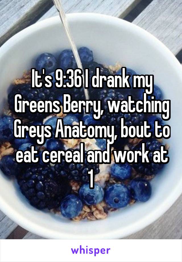 It's 9:36 I drank my Greens Berry, watching Greys Anatomy, bout to eat cereal and work at 1 