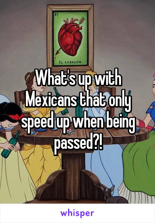 What's up with Mexicans that only speed up when being passed?!