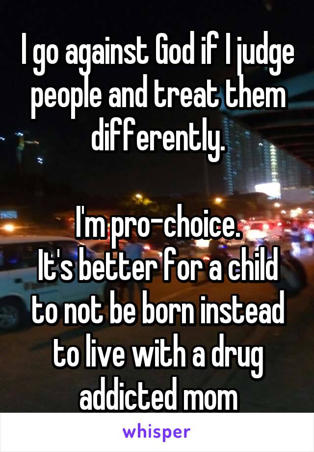 I go against God if I judge people and treat them differently.

I'm pro-choice.
It's better for a child to not be born instead to live with a drug addicted mom