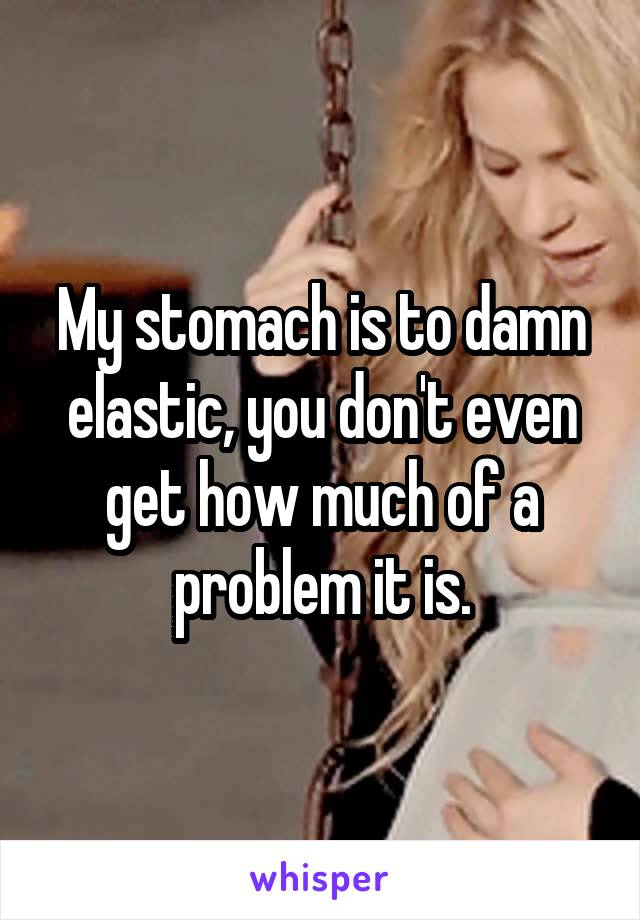 My stomach is to damn elastic, you don't even get how much of a problem it is.