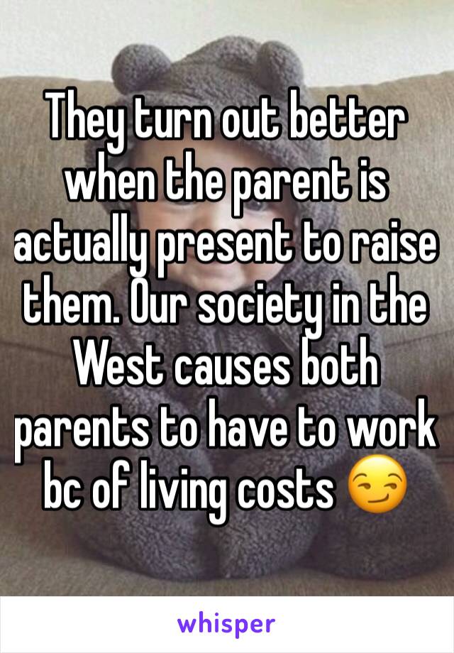 They turn out better when the parent is actually present to raise them. Our society in the West causes both parents to have to work bc of living costs 😏