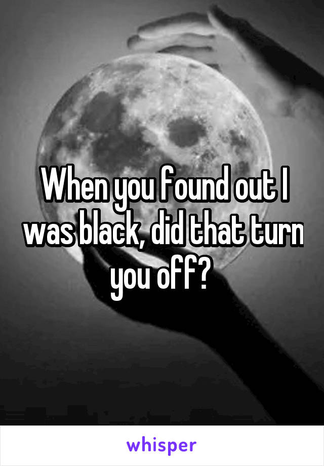 When you found out I was black, did that turn you off? 