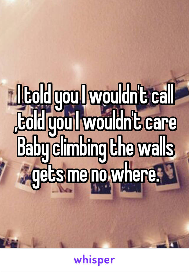 I told you I wouldn't call ,told you I wouldn't care Baby climbing the walls gets me no where.