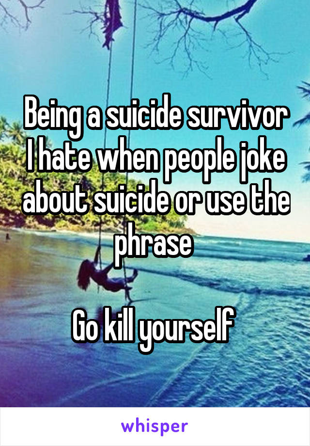 Being a suicide survivor I hate when people joke about suicide or use the phrase 

Go kill yourself 