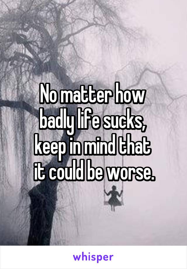 No matter how 
badly life sucks, 
keep in mind that 
it could be worse.