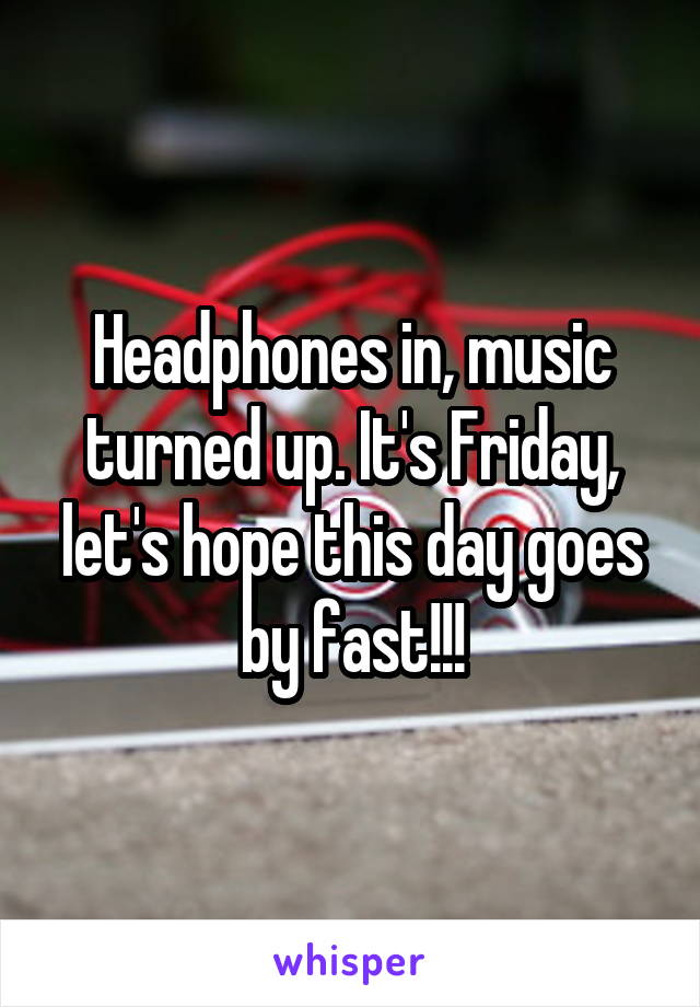 Headphones in, music turned up. It's Friday, let's hope this day goes by fast!!!