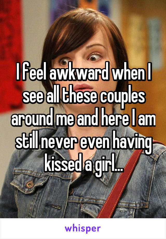 I feel awkward when I see all these couples around me and here I am still never even having kissed a girl...