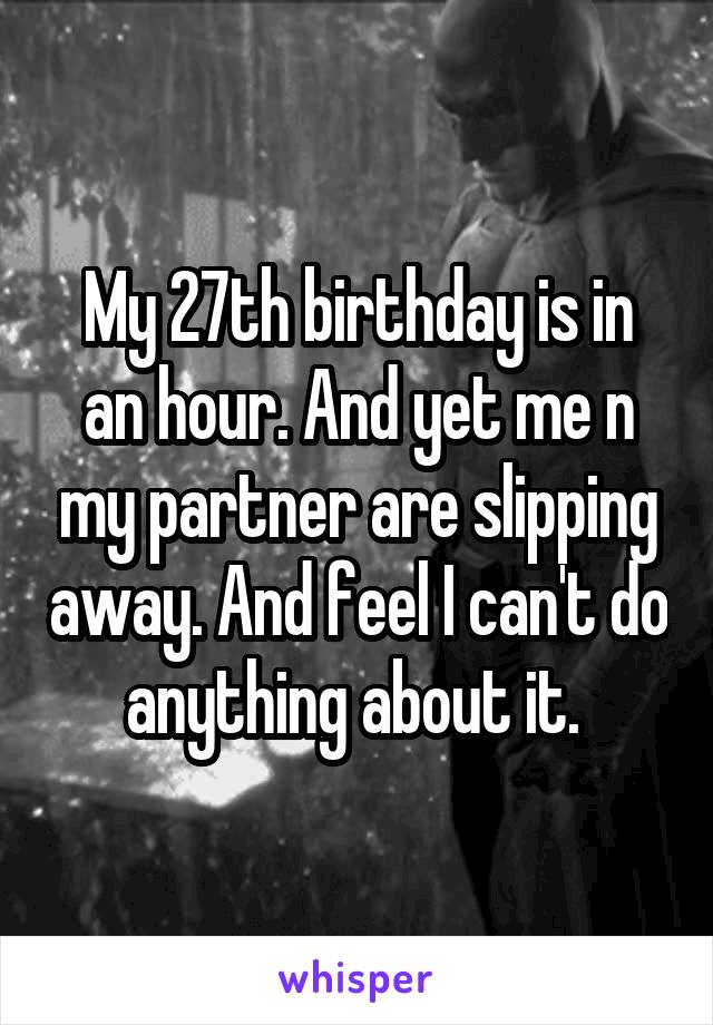 My 27th birthday is in an hour. And yet me n my partner are slipping away. And feel I can't do anything about it. 