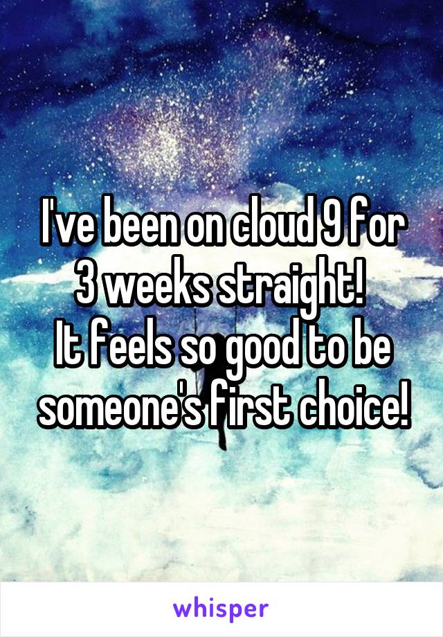 I've been on cloud 9 for 3 weeks straight! 
It feels so good to be someone's first choice!