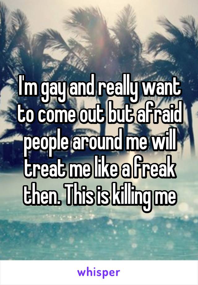 I'm gay and really want to come out but afraid people around me will treat me like a freak then. This is killing me