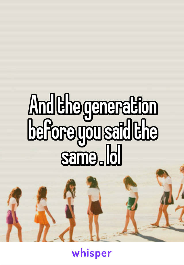 And the generation before you said the same . lol 